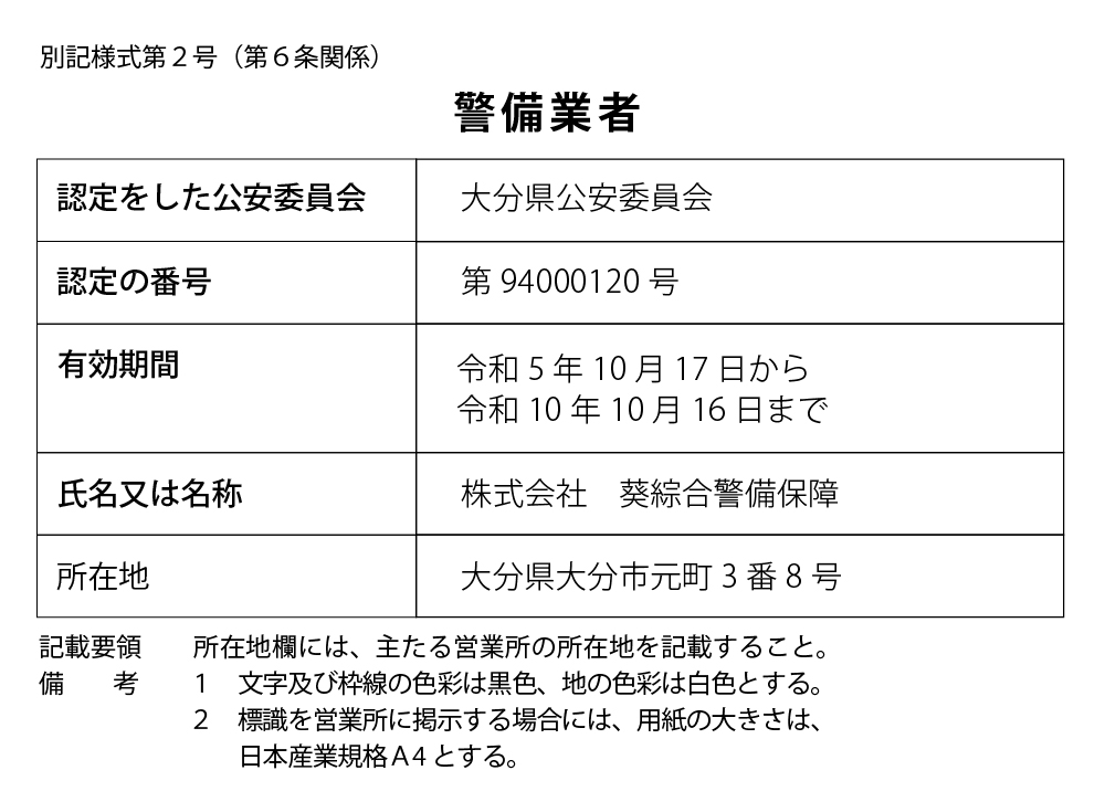 別記様式第2号（第6条関係）警備業者 認定をした公安委員会 大分県公安委員会 認定の番号 第94000120号 有効期間 令和5年10月17日から令和10年10月16日まで 氏名又は名称 株式会社 葵綜合警備保障 所在地 大分県大分市元町3番8号 記載要領 備考 所在地欄には、主たる営業所の所在地を記載すること。 1 文字及び枠線の色彩は黒色、地の色彩は白色とする。 2 標識を営業所に掲示する場合には、用紙の大きさは、日本産業規格A4とする。